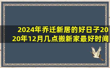 2024年乔迁新居的好日子2020年12月几点搬新家最好时间