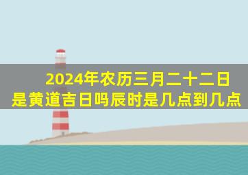 2024年农历三月二十二日是黄道吉日吗辰时是几点到几点