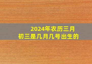 2024年农历三月初三是几月几号出生的