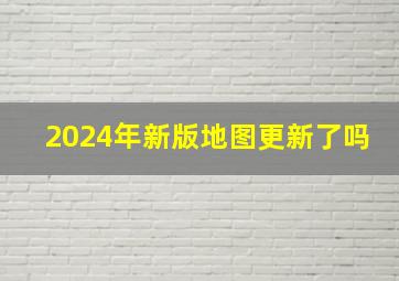 2024年新版地图更新了吗