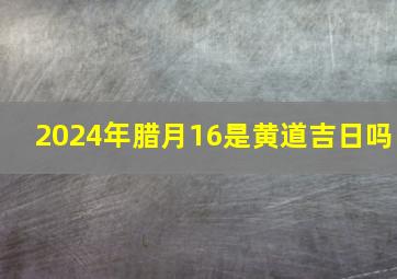 2024年腊月16是黄道吉日吗