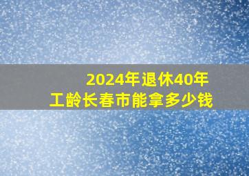 2024年退休40年工龄长春市能拿多少钱