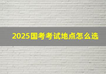 2025国考考试地点怎么选