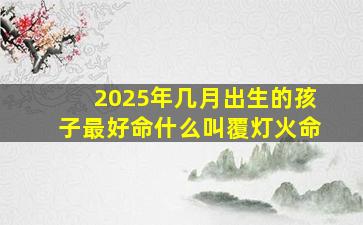 2025年几月出生的孩子最好命什么叫覆灯火命