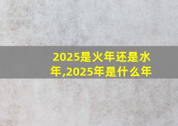 2025是火年还是水年,2025年是什么年