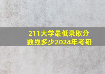 211大学最低录取分数线多少2024年考研