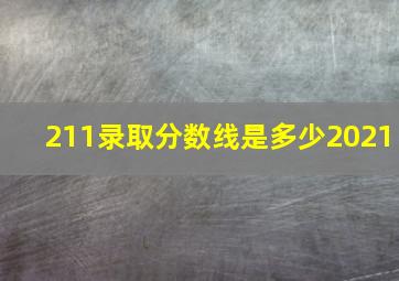 211录取分数线是多少2021