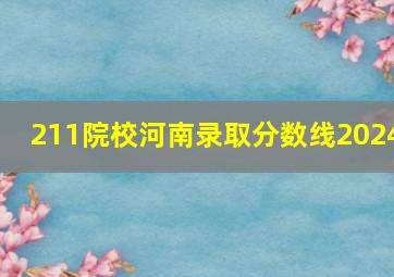 211院校河南录取分数线2024