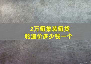 2万箱集装箱货轮造价多少钱一个