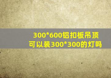 300*600铝扣板吊顶可以装300*300的灯吗