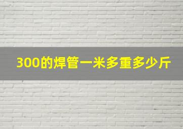 300的焊管一米多重多少斤