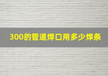 300的管道焊口用多少焊条