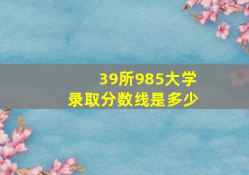 39所985大学录取分数线是多少