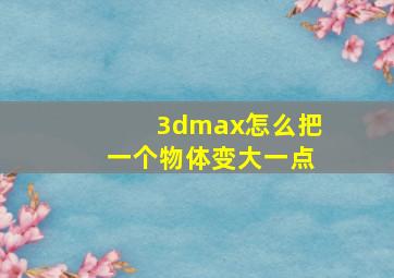 3dmax怎么把一个物体变大一点