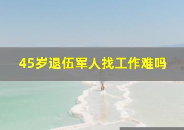 45岁退伍军人找工作难吗