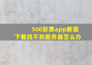 500彩票app新版下载找不到服务器怎么办