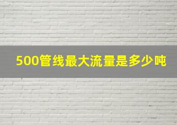 500管线最大流量是多少吨