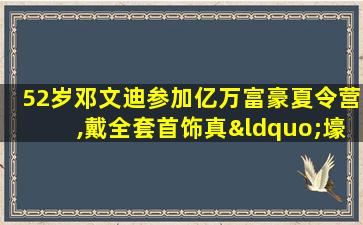 52岁邓文迪参加亿万富豪夏令营,戴全套首饰真“壕”气