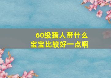 60级猎人带什么宝宝比较好一点啊