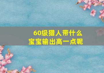 60级猎人带什么宝宝输出高一点呢