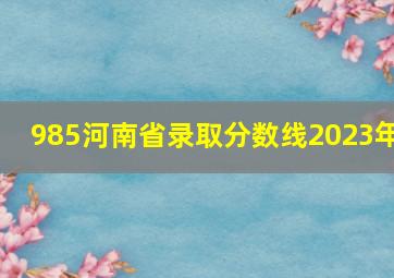 985河南省录取分数线2023年