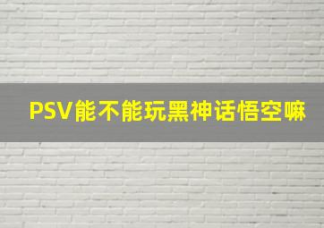 PSV能不能玩黑神话悟空嘛