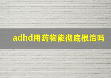 adhd用药物能彻底根治吗