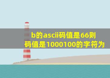 b的ascii码值是66则码值是1000100的字符为