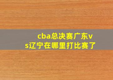 cba总决赛广东vs辽宁在哪里打比赛了