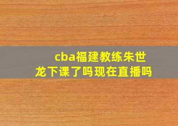 cba福建教练朱世龙下课了吗现在直播吗