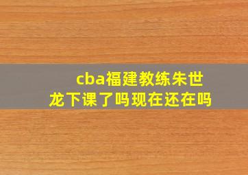 cba福建教练朱世龙下课了吗现在还在吗