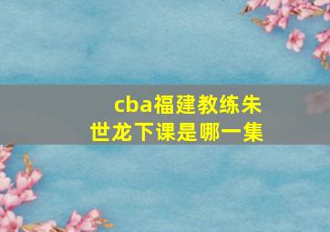 cba福建教练朱世龙下课是哪一集