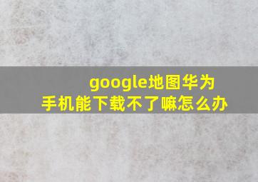 google地图华为手机能下载不了嘛怎么办