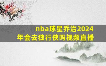 nba球星乔治2024年会去独行侠吗视频直播