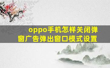 oppo手机怎样关闭弹窗广告弹出窗口模式设置