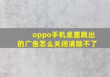 oppo手机桌面跳出的广告怎么关闭清除不了