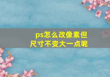 ps怎么改像素但尺寸不变大一点呢