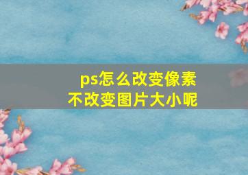 ps怎么改变像素不改变图片大小呢