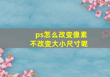 ps怎么改变像素不改变大小尺寸呢