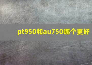 pt950和au750哪个更好