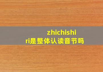 zhichishiri是整体认读音节吗