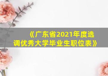 《广东省2021年度选调优秀大学毕业生职位表》