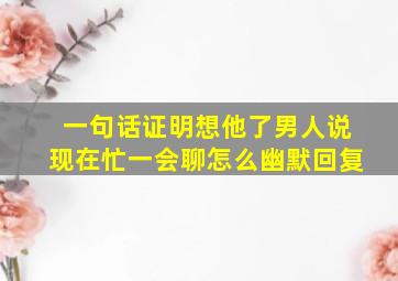 一句话证明想他了男人说现在忙一会聊怎么幽默回复