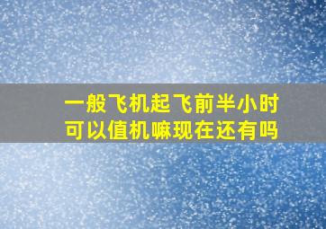 一般飞机起飞前半小时可以值机嘛现在还有吗