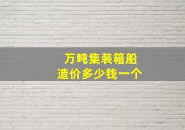 万吨集装箱船造价多少钱一个