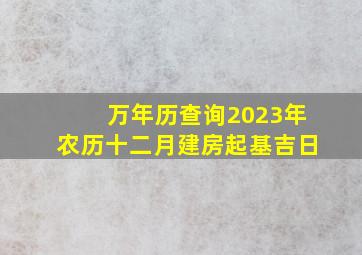 万年历查询2023年农历十二月建房起基吉日