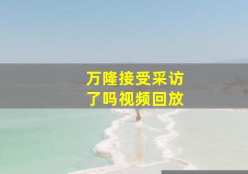 万隆接受采访了吗视频回放