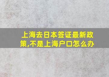 上海去日本签证最新政策,不是上海户口怎么办