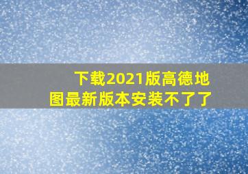 下载2021版高德地图最新版本安装不了了