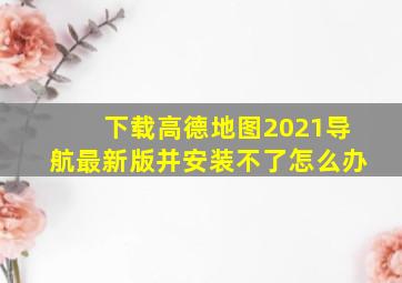 下载高德地图2021导航最新版并安装不了怎么办